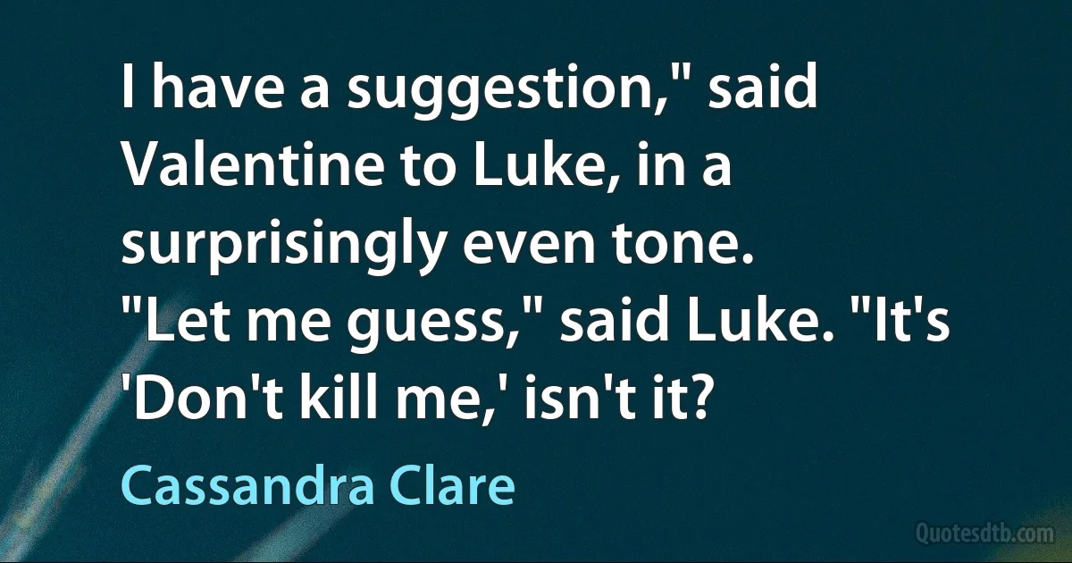 I have a suggestion," said Valentine to Luke, in a surprisingly even tone.
"Let me guess," said Luke. "It's 'Don't kill me,' isn't it? (Cassandra Clare)