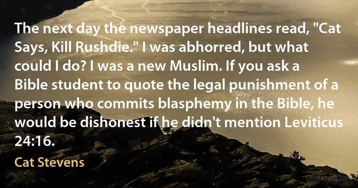 The next day the newspaper headlines read, "Cat Says, Kill Rushdie." I was abhorred, but what could I do? I was a new Muslim. If you ask a Bible student to quote the legal punishment of a person who commits blasphemy in the Bible, he would be dishonest if he didn't mention Leviticus 24:16. (Cat Stevens)