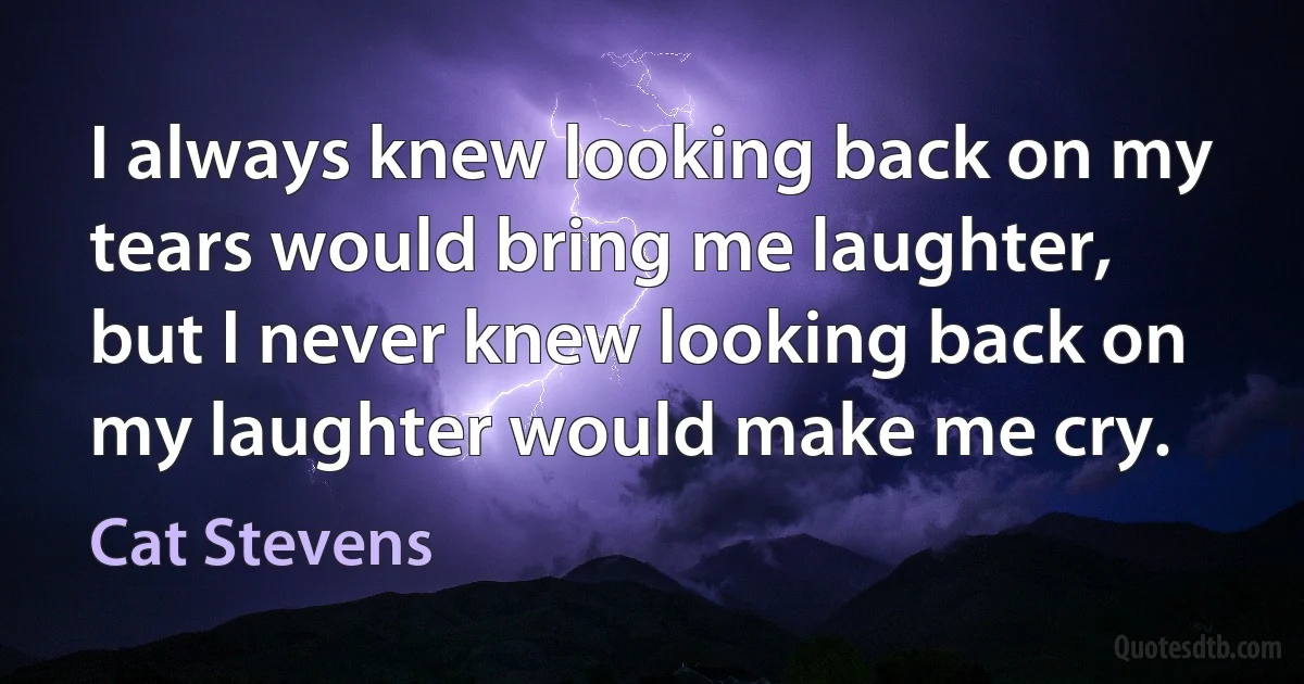 I always knew looking back on my tears would bring me laughter, but I never knew looking back on my laughter would make me cry. (Cat Stevens)