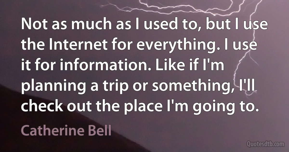 Not as much as I used to, but I use the Internet for everything. I use it for information. Like if I'm planning a trip or something, I'll check out the place I'm going to. (Catherine Bell)