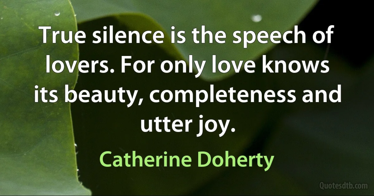 True silence is the speech of lovers. For only love knows its beauty, completeness and utter joy. (Catherine Doherty)