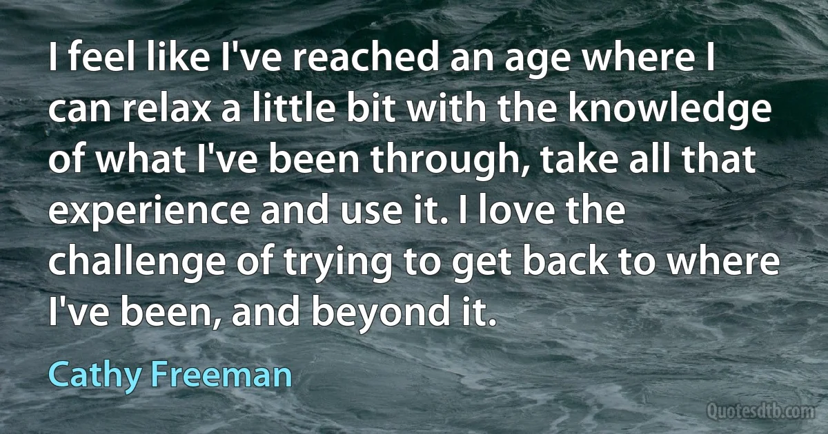 I feel like I've reached an age where I can relax a little bit with the knowledge of what I've been through, take all that experience and use it. I love the challenge of trying to get back to where I've been, and beyond it. (Cathy Freeman)