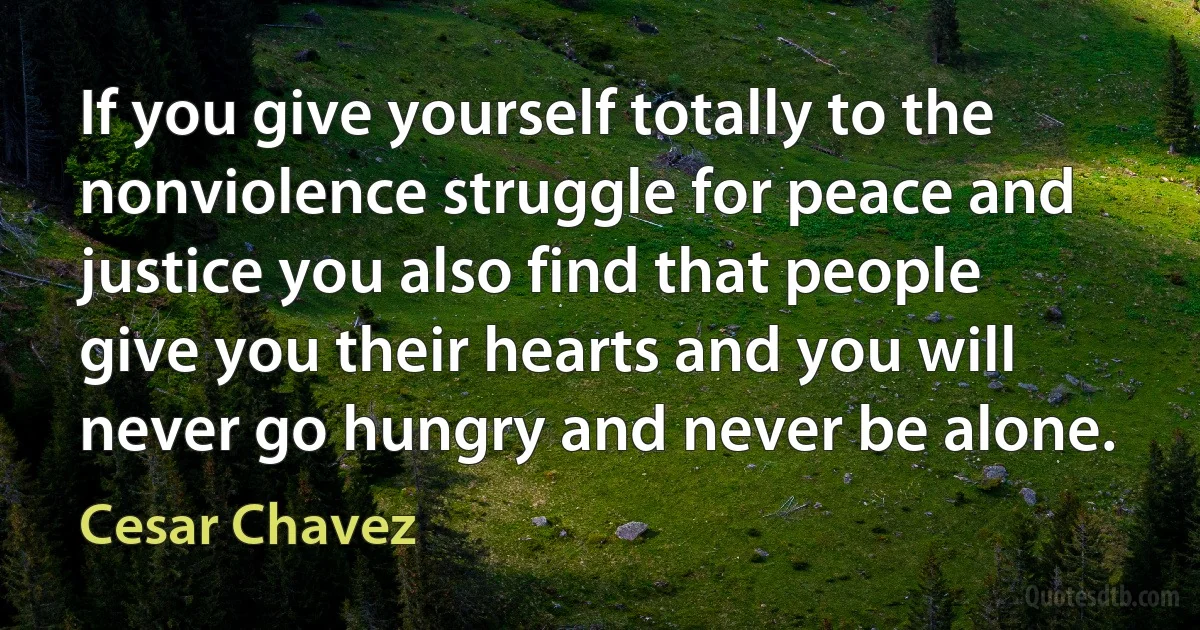 If you give yourself totally to the nonviolence struggle for peace and justice you also find that people give you their hearts and you will never go hungry and never be alone. (Cesar Chavez)