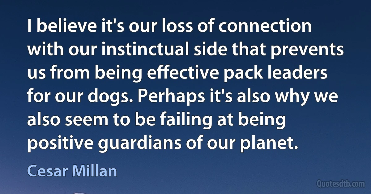 I believe it's our loss of connection with our instinctual side that prevents us from being effective pack leaders for our dogs. Perhaps it's also why we also seem to be failing at being positive guardians of our planet. (Cesar Millan)