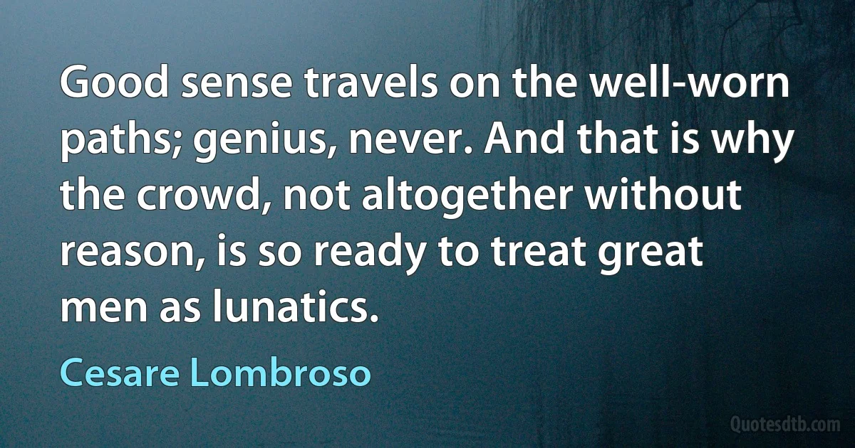 Good sense travels on the well-worn paths; genius, never. And that is why the crowd, not altogether without reason, is so ready to treat great men as lunatics. (Cesare Lombroso)