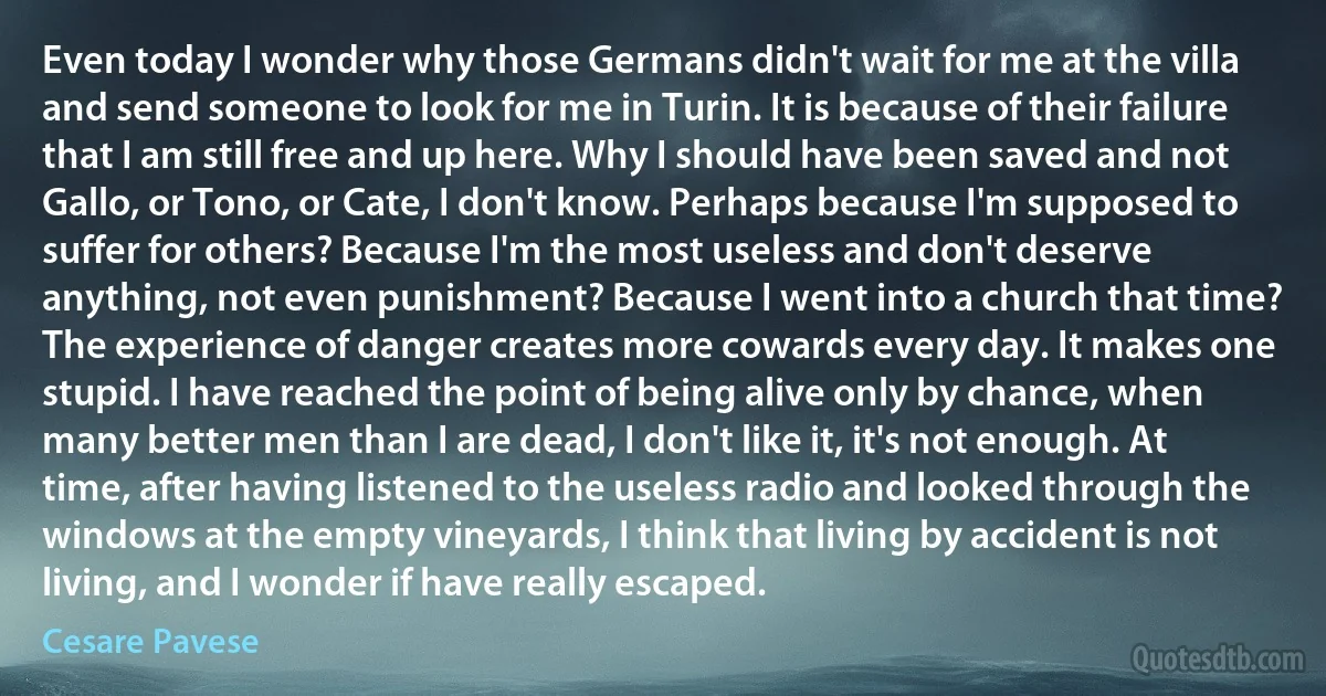 Even today I wonder why those Germans didn't wait for me at the villa and send someone to look for me in Turin. It is because of their failure that I am still free and up here. Why I should have been saved and not Gallo, or Tono, or Cate, I don't know. Perhaps because I'm supposed to suffer for others? Because I'm the most useless and don't deserve anything, not even punishment? Because I went into a church that time? The experience of danger creates more cowards every day. It makes one stupid. I have reached the point of being alive only by chance, when many better men than I are dead, I don't like it, it's not enough. At time, after having listened to the useless radio and looked through the windows at the empty vineyards, I think that living by accident is not living, and I wonder if have really escaped. (Cesare Pavese)