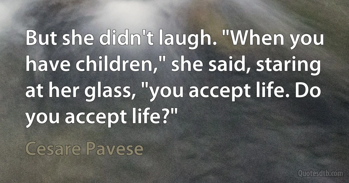 But she didn't laugh. "When you have children," she said, staring at her glass, "you accept life. Do you accept life?" (Cesare Pavese)