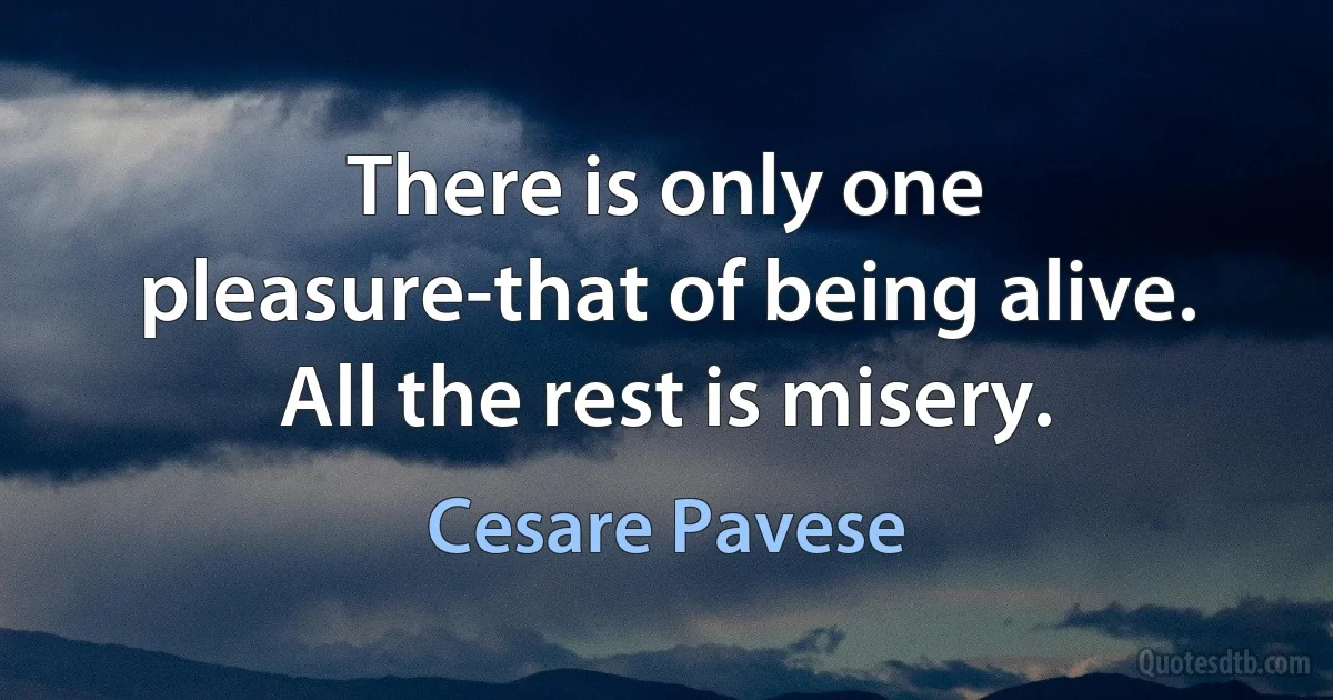 There is only one pleasure-that of being alive. All the rest is misery. (Cesare Pavese)