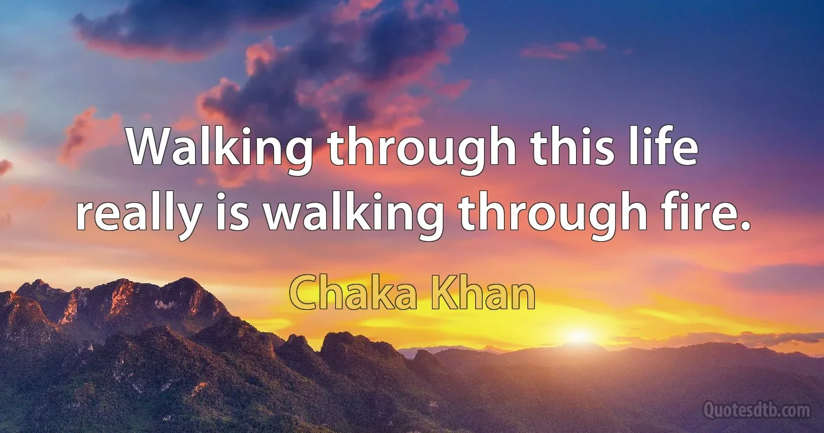 Walking through this life really is walking through fire. (Chaka Khan)