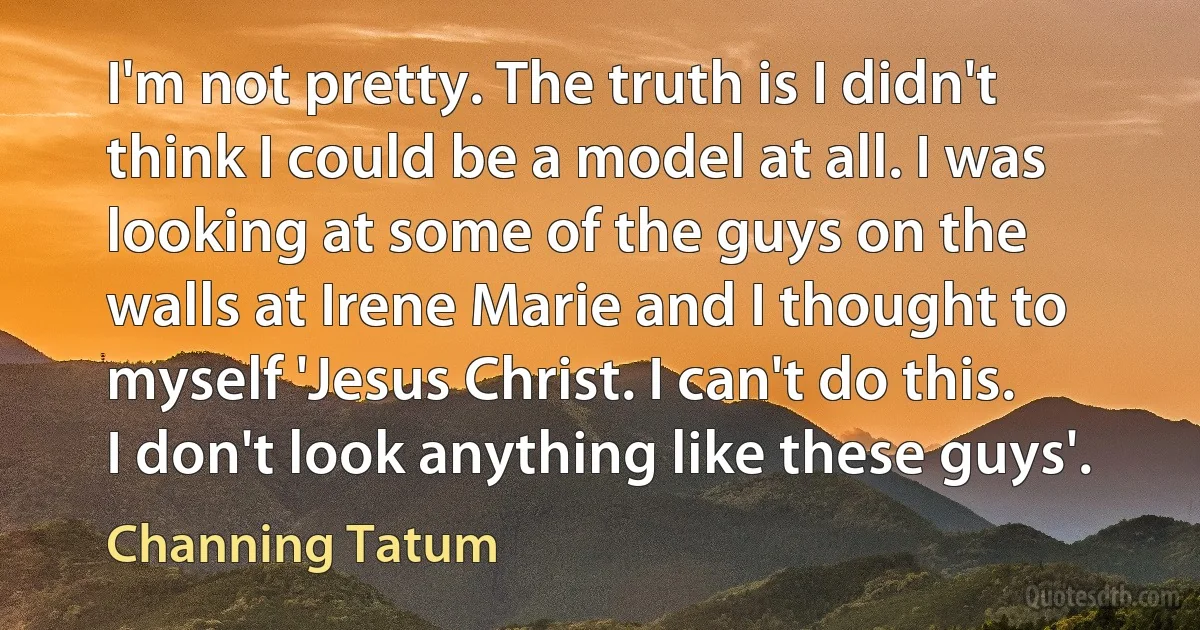 I'm not pretty. The truth is I didn't think I could be a model at all. I was looking at some of the guys on the walls at Irene Marie and I thought to myself 'Jesus Christ. I can't do this. I don't look anything like these guys'. (Channing Tatum)