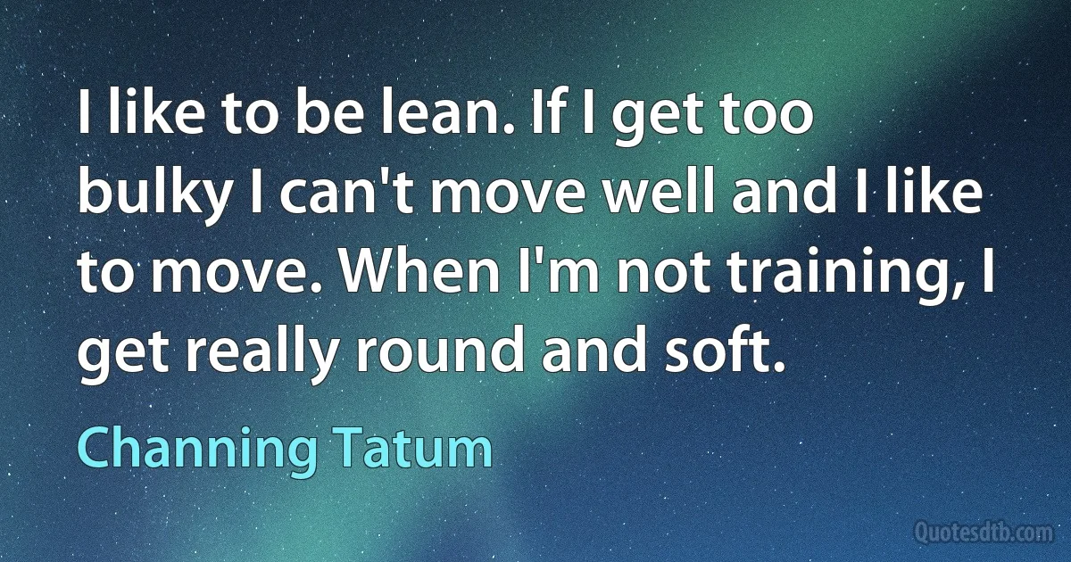 I like to be lean. If I get too bulky I can't move well and I like to move. When I'm not training, I get really round and soft. (Channing Tatum)