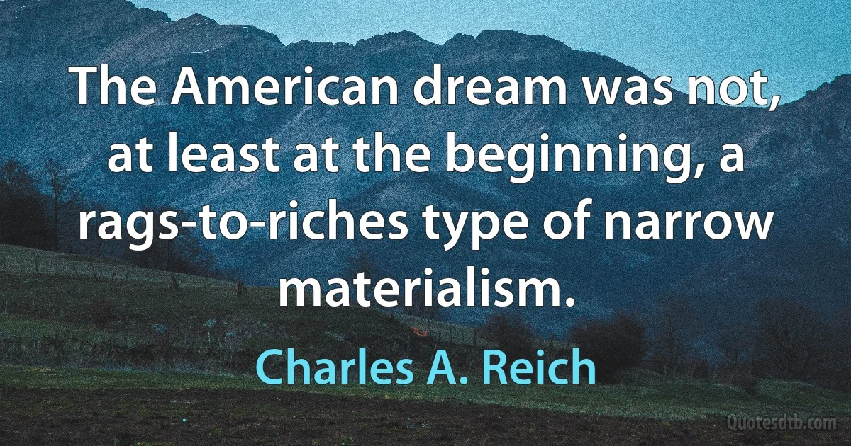 The American dream was not, at least at the beginning, a rags-to-riches type of narrow materialism. (Charles A. Reich)