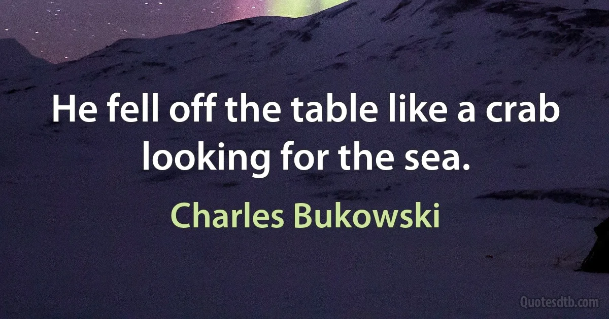 He fell off the table like a crab looking for the sea. (Charles Bukowski)