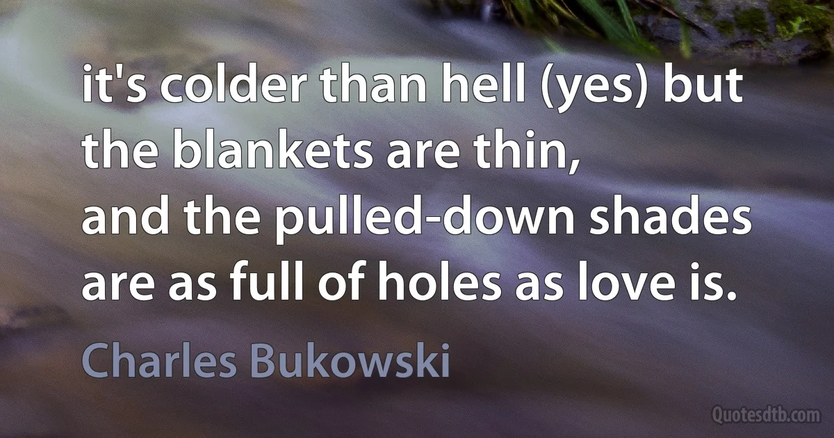 it's colder than hell (yes) but
the blankets are thin,
and the pulled-down shades
are as full of holes as love is. (Charles Bukowski)