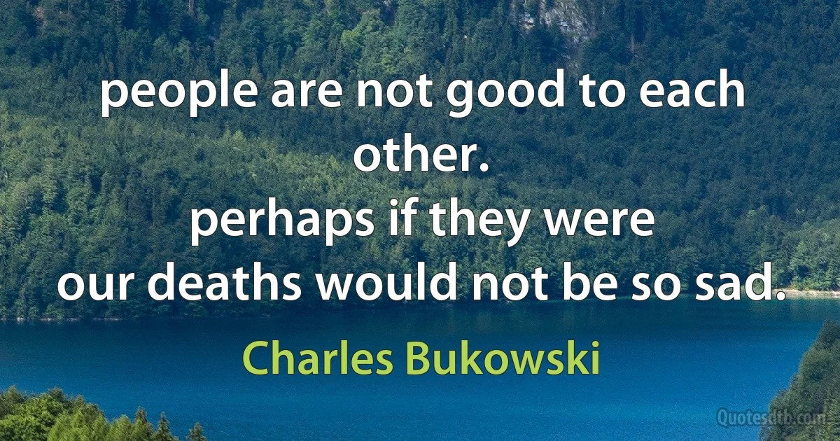 people are not good to each other.
perhaps if they were
our deaths would not be so sad. (Charles Bukowski)