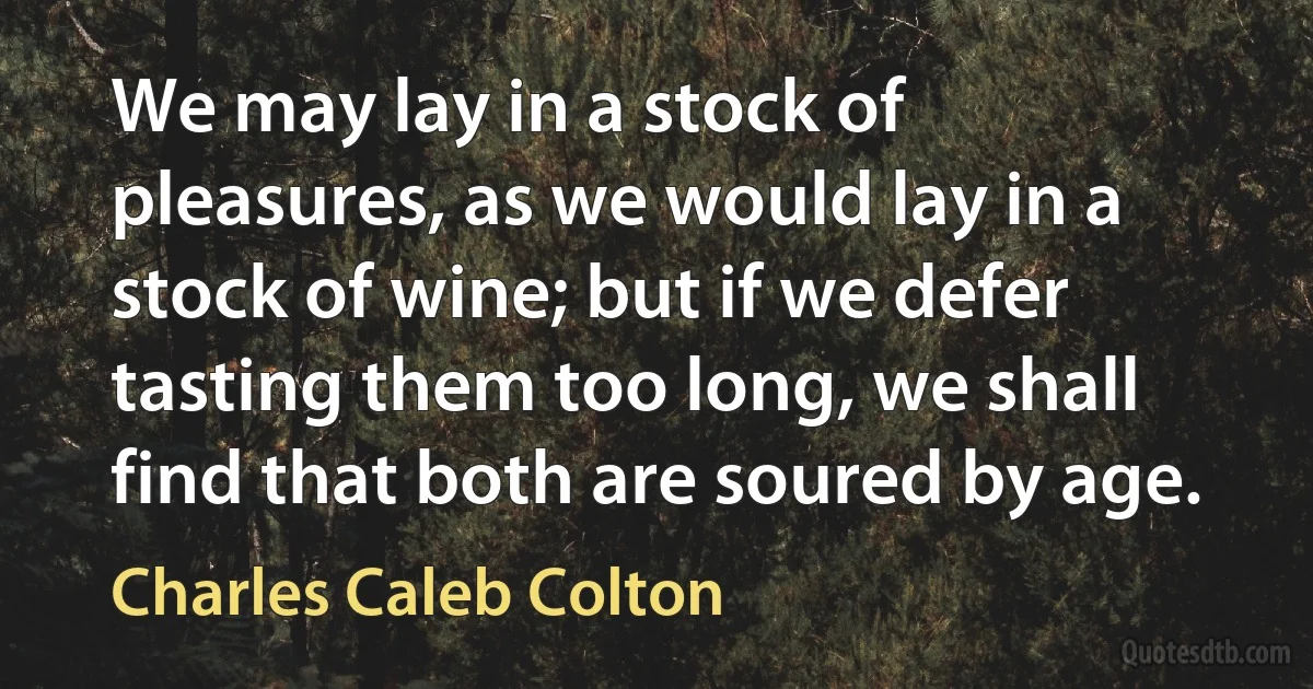 We may lay in a stock of pleasures, as we would lay in a stock of wine; but if we defer tasting them too long, we shall find that both are soured by age. (Charles Caleb Colton)