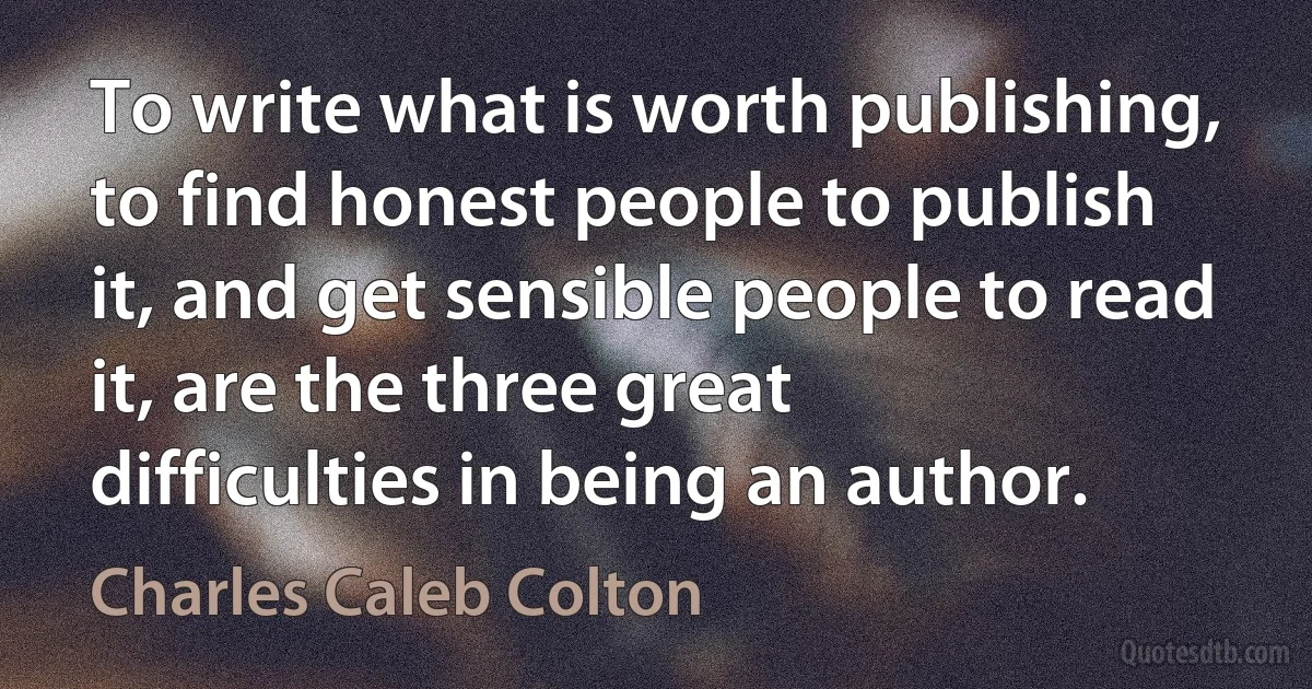 To write what is worth publishing, to find honest people to publish it, and get sensible people to read it, are the three great difficulties in being an author. (Charles Caleb Colton)