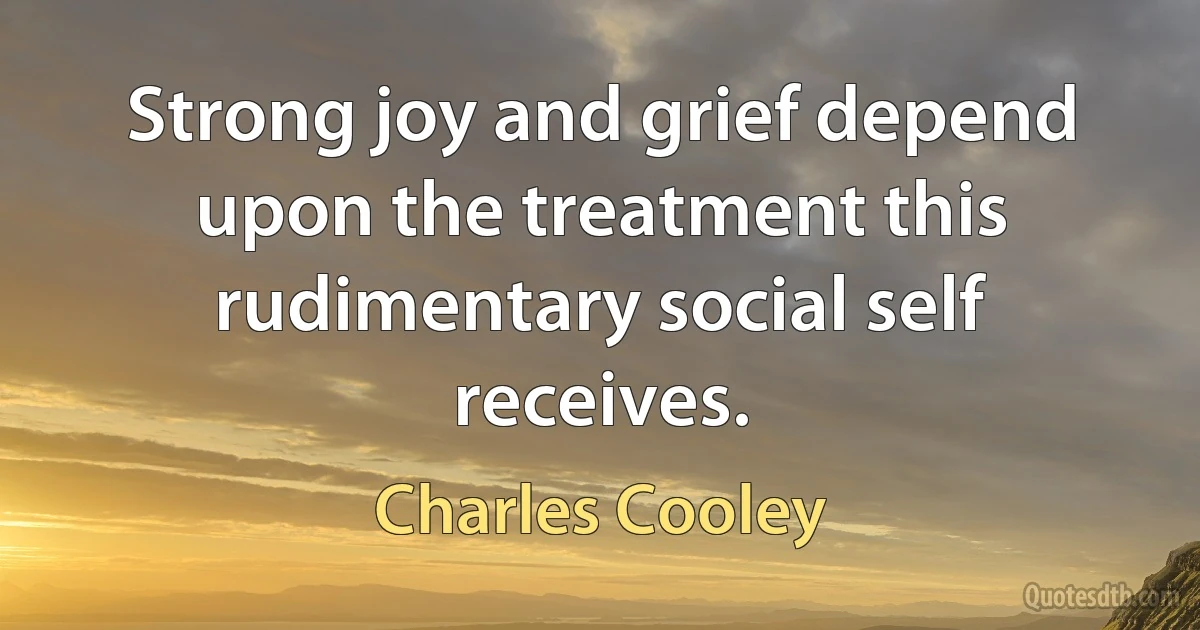 Strong joy and grief depend upon the treatment this rudimentary social self receives. (Charles Cooley)