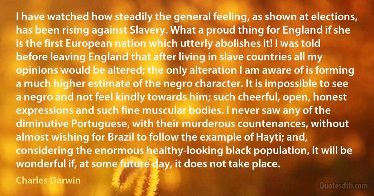 I have watched how steadily the general feeling, as shown at elections, has been rising against Slavery. What a proud thing for England if she is the first European nation which utterly abolishes it! I was told before leaving England that after living in slave countries all my opinions would be altered; the only alteration I am aware of is forming a much higher estimate of the negro character. It is impossible to see a negro and not feel kindly towards him; such cheerful, open, honest expressions and such fine muscular bodies. I never saw any of the diminutive Portuguese, with their murderous countenances, without almost wishing for Brazil to follow the example of Hayti; and, considering the enormous healthy-looking black population, it will be wonderful if, at some future day, it does not take place. (Charles Darwin)