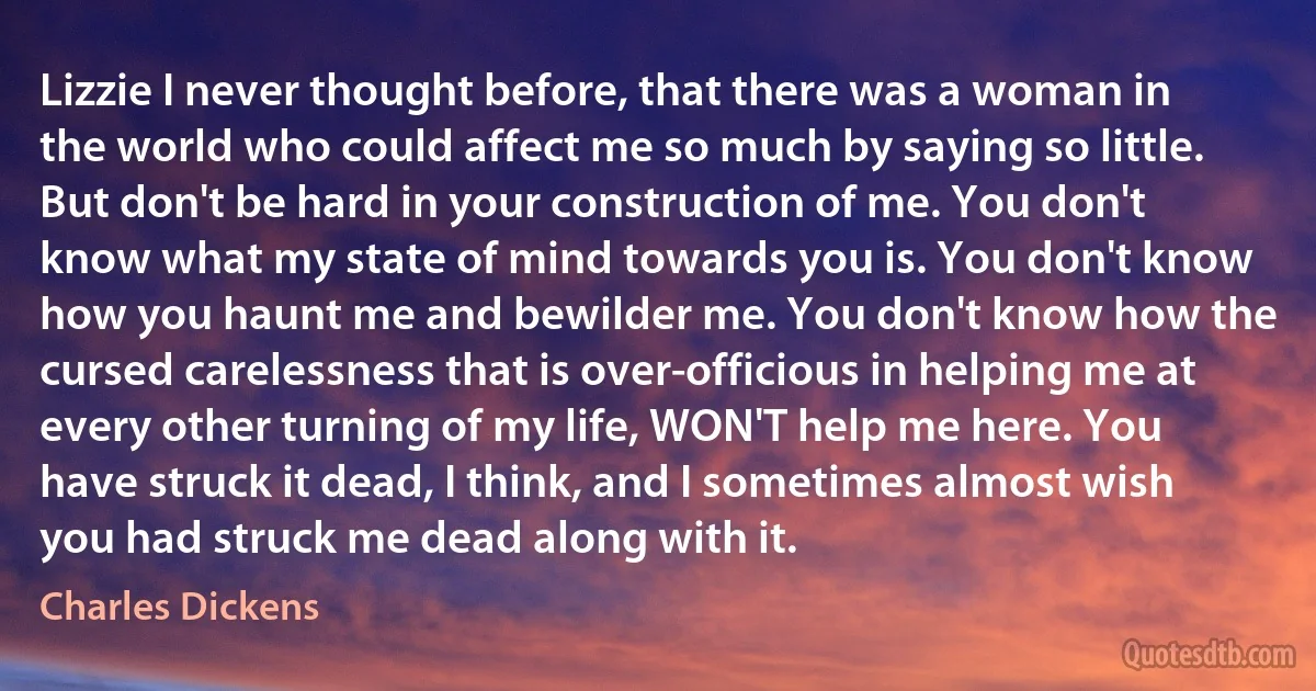 Lizzie I never thought before, that there was a woman in the world who could affect me so much by saying so little. But don't be hard in your construction of me. You don't know what my state of mind towards you is. You don't know how you haunt me and bewilder me. You don't know how the cursed carelessness that is over-officious in helping me at every other turning of my life, WON'T help me here. You have struck it dead, I think, and I sometimes almost wish you had struck me dead along with it. (Charles Dickens)