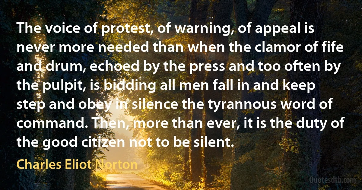 The voice of protest, of warning, of appeal is never more needed than when the clamor of fife and drum, echoed by the press and too often by the pulpit, is bidding all men fall in and keep step and obey in silence the tyrannous word of command. Then, more than ever, it is the duty of the good citizen not to be silent. (Charles Eliot Norton)