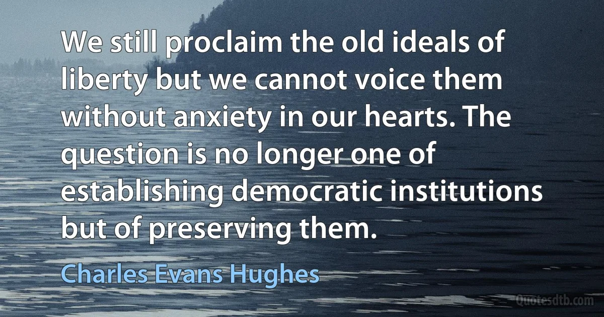 We still proclaim the old ideals of liberty but we cannot voice them without anxiety in our hearts. The question is no longer one of establishing democratic institutions but of preserving them. (Charles Evans Hughes)