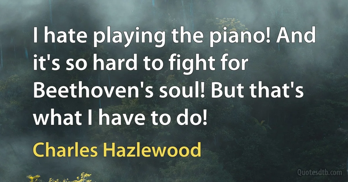 I hate playing the piano! And it's so hard to fight for Beethoven's soul! But that's what I have to do! (Charles Hazlewood)