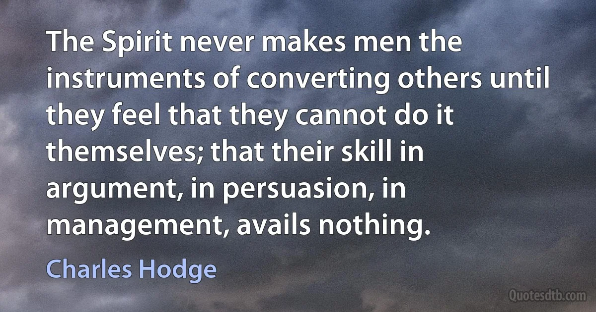 The Spirit never makes men the instruments of converting others until they feel that they cannot do it themselves; that their skill in argument, in persuasion, in management, avails nothing. (Charles Hodge)