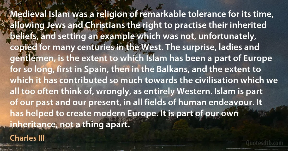 Medieval Islam was a religion of remarkable tolerance for its time, allowing Jews and Christians the right to practise their inherited beliefs, and setting an example which was not, unfortunately, copied for many centuries in the West. The surprise, ladies and gentlemen, is the extent to which Islam has been a part of Europe for so long, first in Spain, then in the Balkans, and the extent to which it has contributed so much towards the civilisation which we all too often think of, wrongly, as entirely Western. Islam is part of our past and our present, in all fields of human endeavour. It has helped to create modern Europe. It is part of our own inheritance, not a thing apart. (Charles III)