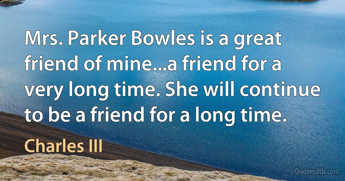 Mrs. Parker Bowles is a great friend of mine...a friend for a very long time. She will continue to be a friend for a long time. (Charles III)