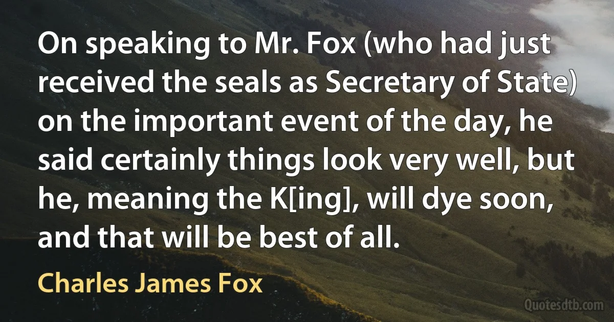 On speaking to Mr. Fox (who had just received the seals as Secretary of State) on the important event of the day, he said certainly things look very well, but he, meaning the K[ing], will dye soon, and that will be best of all. (Charles James Fox)