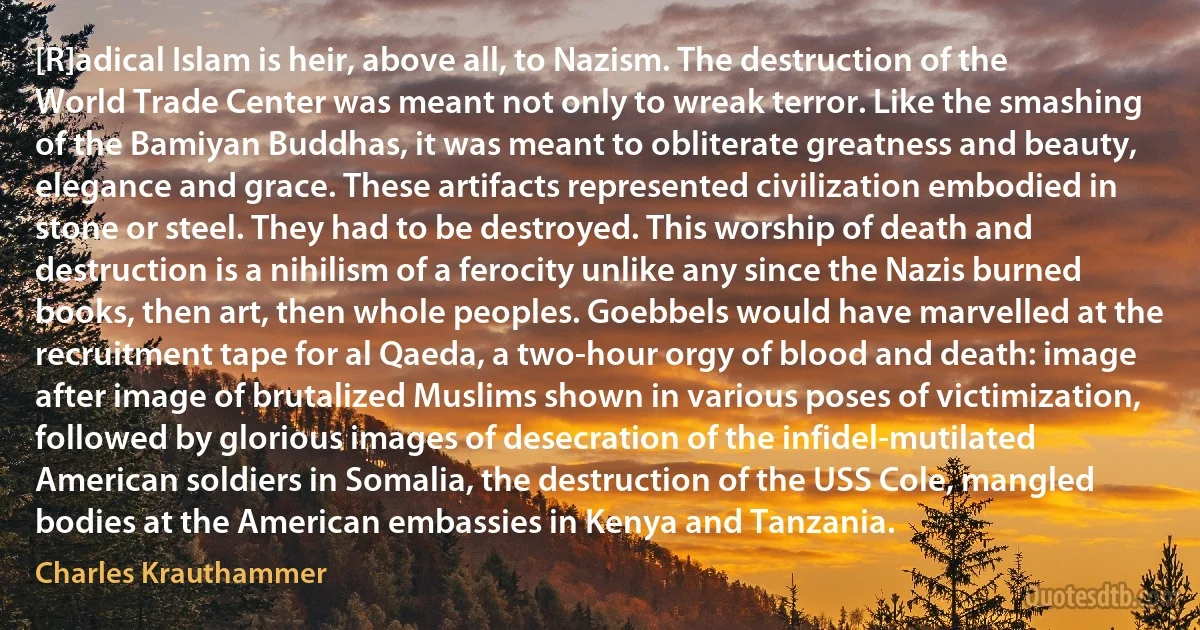 [R]adical Islam is heir, above all, to Nazism. The destruction of the World Trade Center was meant not only to wreak terror. Like the smashing of the Bamiyan Buddhas, it was meant to obliterate greatness and beauty, elegance and grace. These artifacts represented civilization embodied in stone or steel. They had to be destroyed. This worship of death and destruction is a nihilism of a ferocity unlike any since the Nazis burned books, then art, then whole peoples. Goebbels would have marvelled at the recruitment tape for al Qaeda, a two-hour orgy of blood and death: image after image of brutalized Muslims shown in various poses of victimization, followed by glorious images of desecration of the infidel-mutilated American soldiers in Somalia, the destruction of the USS Cole, mangled bodies at the American embassies in Kenya and Tanzania. (Charles Krauthammer)