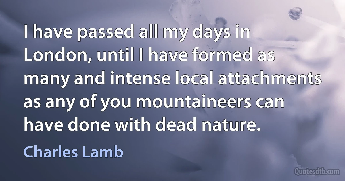 I have passed all my days in London, until I have formed as many and intense local attachments as any of you mountaineers can have done with dead nature. (Charles Lamb)