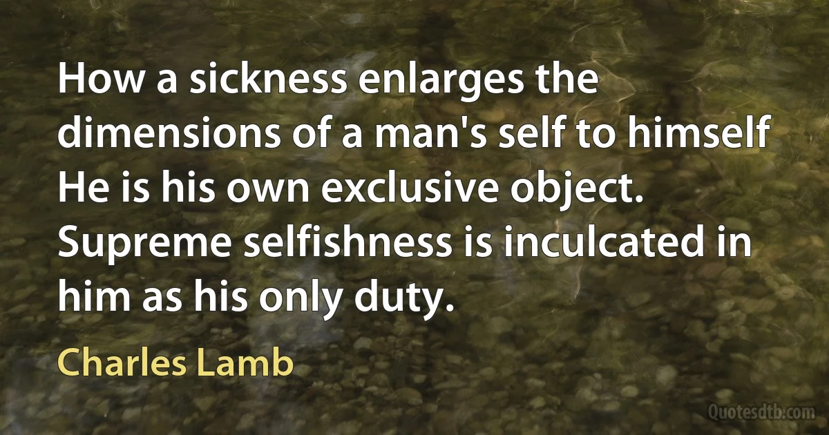 How a sickness enlarges the dimensions of a man's self to himself He is his own exclusive object. Supreme selfishness is inculcated in him as his only duty. (Charles Lamb)