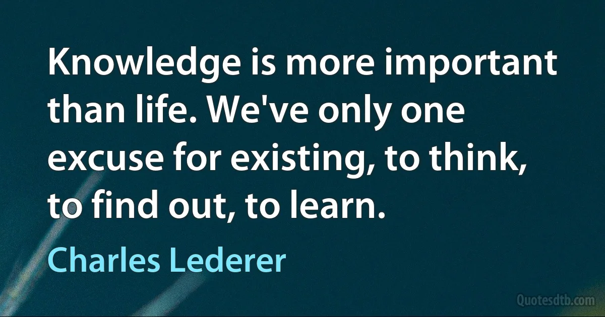 Knowledge is more important than life. We've only one excuse for existing, to think, to find out, to learn. (Charles Lederer)