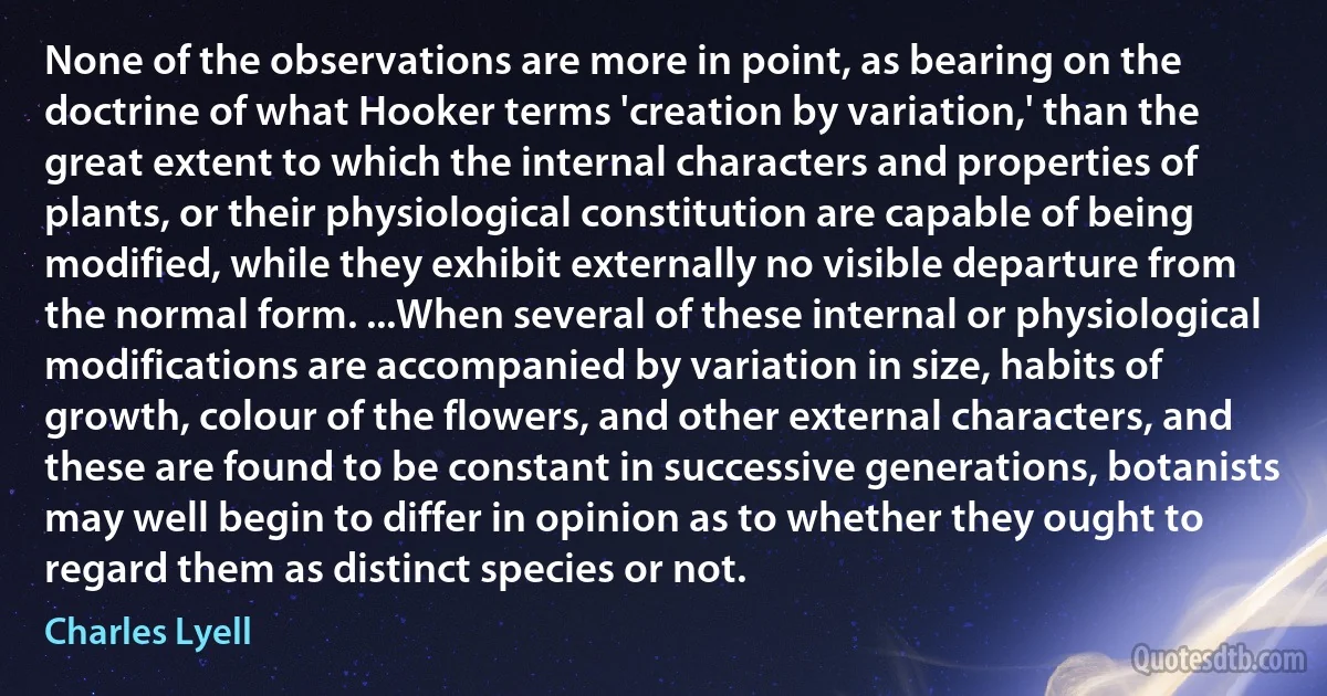 None of the observations are more in point, as bearing on the doctrine of what Hooker terms 'creation by variation,' than the great extent to which the internal characters and properties of plants, or their physiological constitution are capable of being modified, while they exhibit externally no visible departure from the normal form. ...When several of these internal or physiological modifications are accompanied by variation in size, habits of growth, colour of the flowers, and other external characters, and these are found to be constant in successive generations, botanists may well begin to differ in opinion as to whether they ought to regard them as distinct species or not. (Charles Lyell)