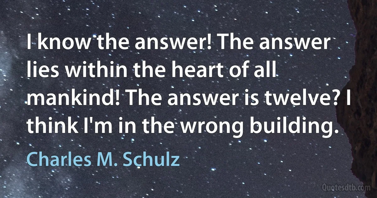 I know the answer! The answer lies within the heart of all mankind! The answer is twelve? I think I'm in the wrong building. (Charles M. Schulz)