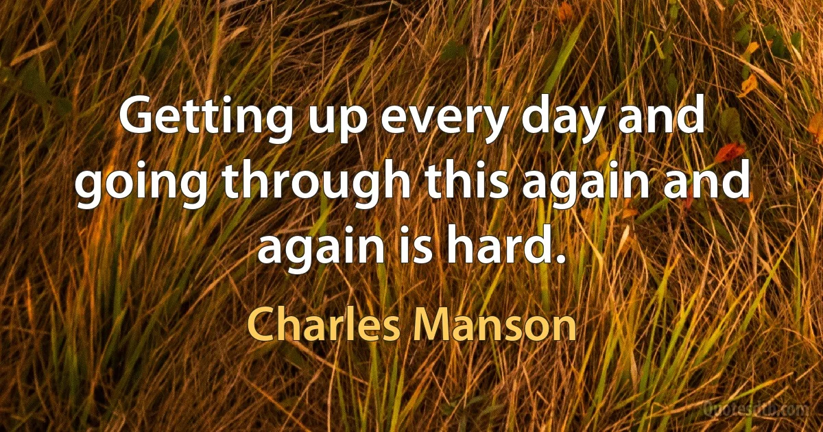 Getting up every day and going through this again and again is hard. (Charles Manson)