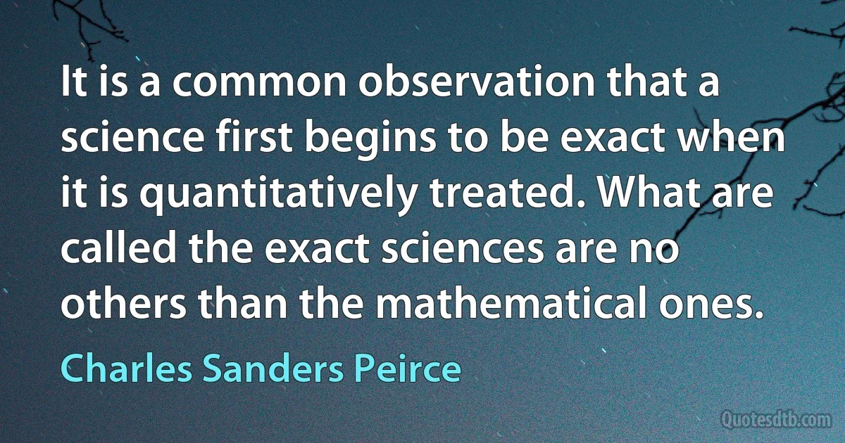 It is a common observation that a science first begins to be exact when it is quantitatively treated. What are called the exact sciences are no others than the mathematical ones. (Charles Sanders Peirce)