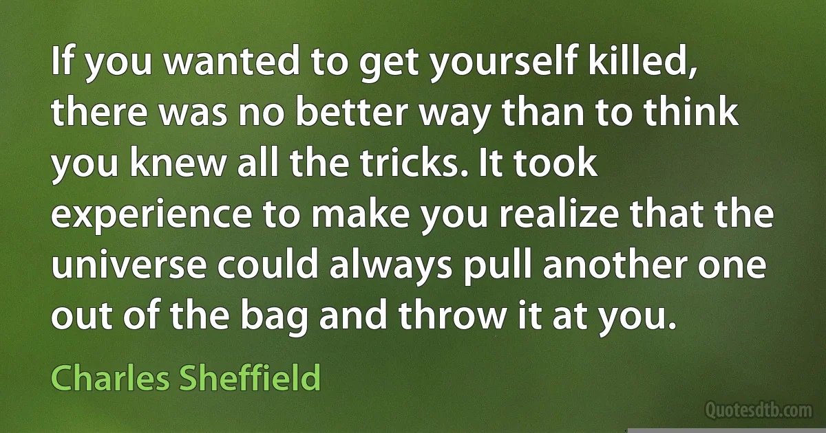 If you wanted to get yourself killed, there was no better way than to think you knew all the tricks. It took experience to make you realize that the universe could always pull another one out of the bag and throw it at you. (Charles Sheffield)