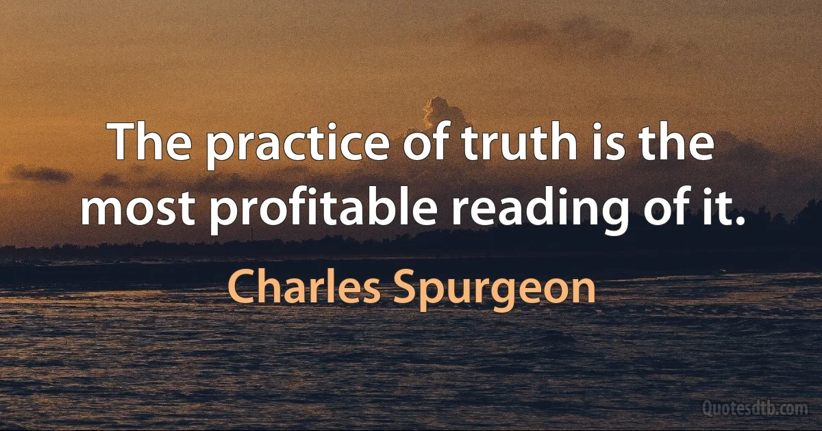 The practice of truth is the most profitable reading of it. (Charles Spurgeon)