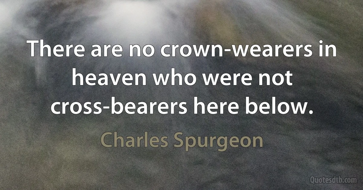 There are no crown-wearers in heaven who were not cross-bearers here below. (Charles Spurgeon)