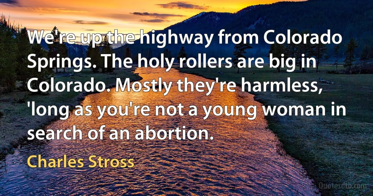 We're up the highway from Colorado Springs. The holy rollers are big in Colorado. Mostly they're harmless, 'long as you're not a young woman in search of an abortion. (Charles Stross)