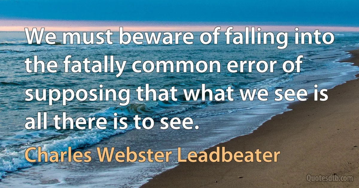 We must beware of falling into the fatally common error of supposing that what we see is all there is to see. (Charles Webster Leadbeater)