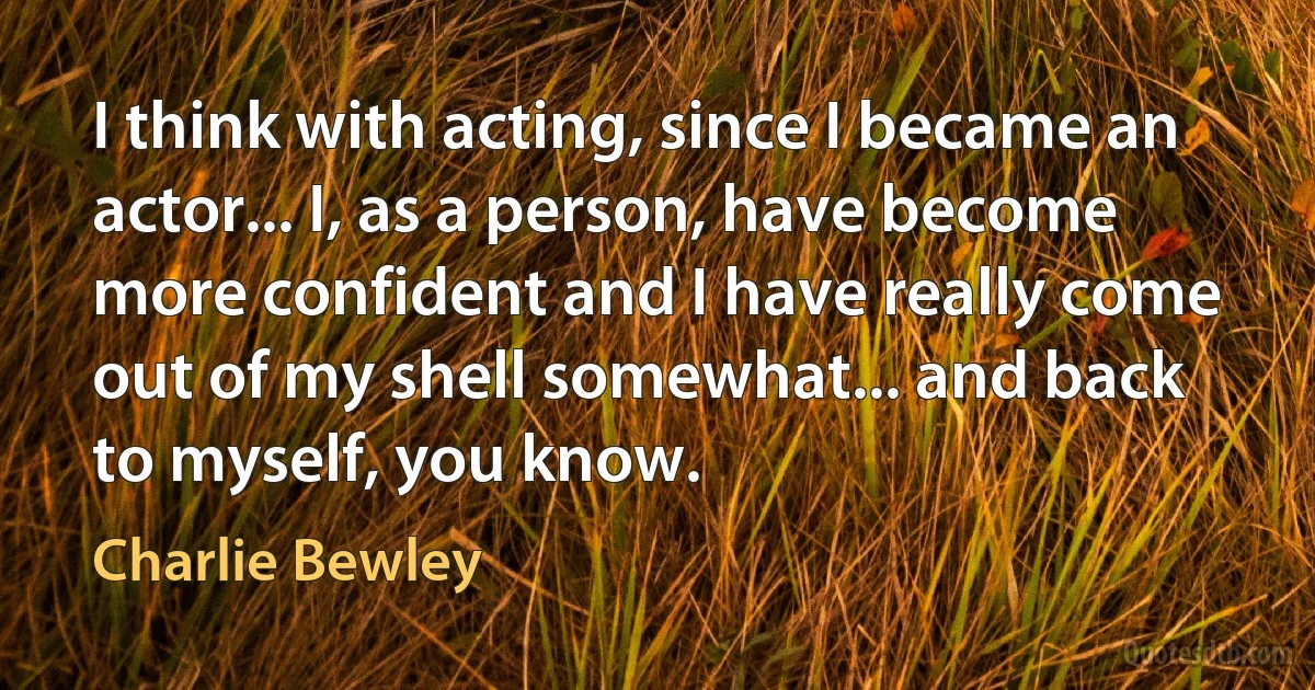 I think with acting, since I became an actor... I, as a person, have become more confident and I have really come out of my shell somewhat... and back to myself, you know. (Charlie Bewley)