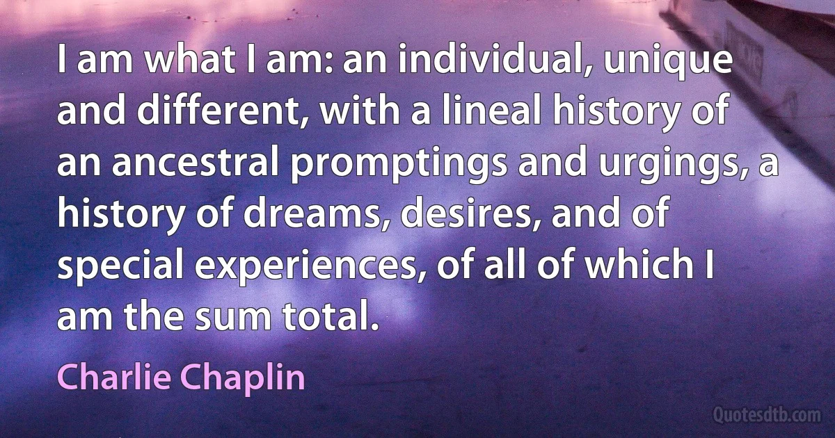 I am what I am: an individual, unique and different, with a lineal history of an ancestral promptings and urgings, a history of dreams, desires, and of special experiences, of all of which I am the sum total. (Charlie Chaplin)