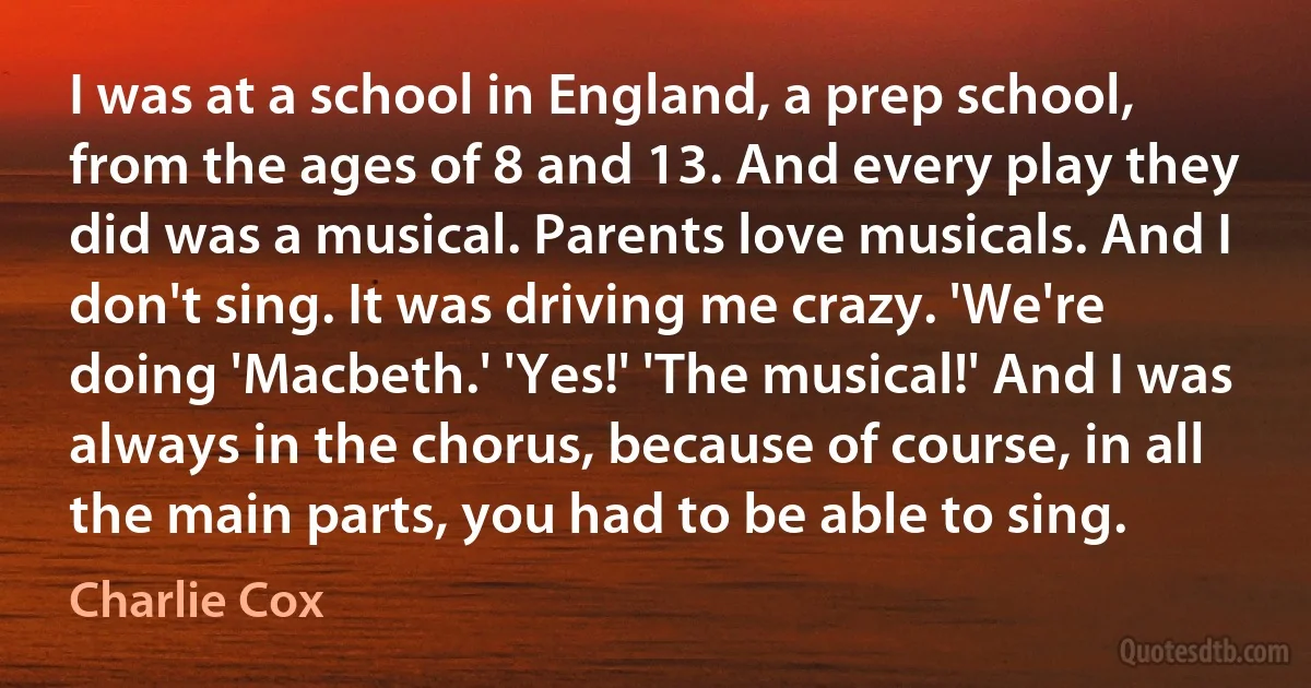 I was at a school in England, a prep school, from the ages of 8 and 13. And every play they did was a musical. Parents love musicals. And I don't sing. It was driving me crazy. 'We're doing 'Macbeth.' 'Yes!' 'The musical!' And I was always in the chorus, because of course, in all the main parts, you had to be able to sing. (Charlie Cox)