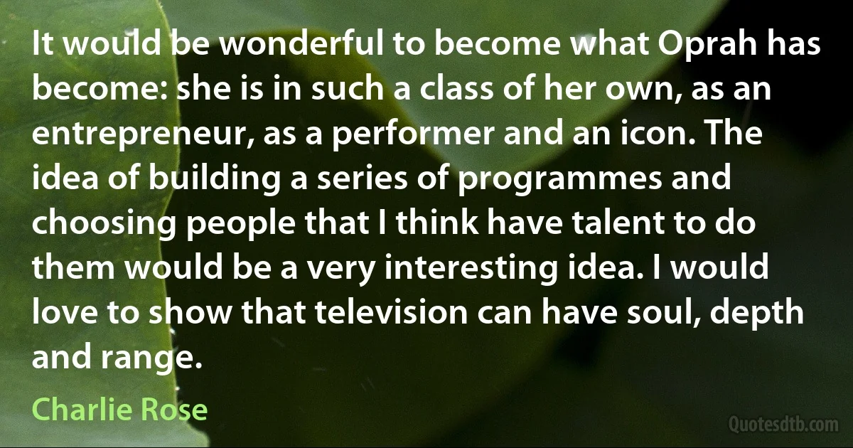 It would be wonderful to become what Oprah has become: she is in such a class of her own, as an entrepreneur, as a performer and an icon. The idea of building a series of programmes and choosing people that I think have talent to do them would be a very interesting idea. I would love to show that television can have soul, depth and range. (Charlie Rose)