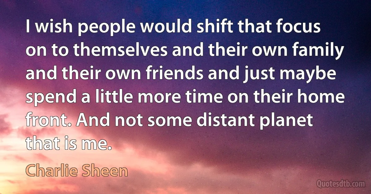 I wish people would shift that focus on to themselves and their own family and their own friends and just maybe spend a little more time on their home front. And not some distant planet that is me. (Charlie Sheen)