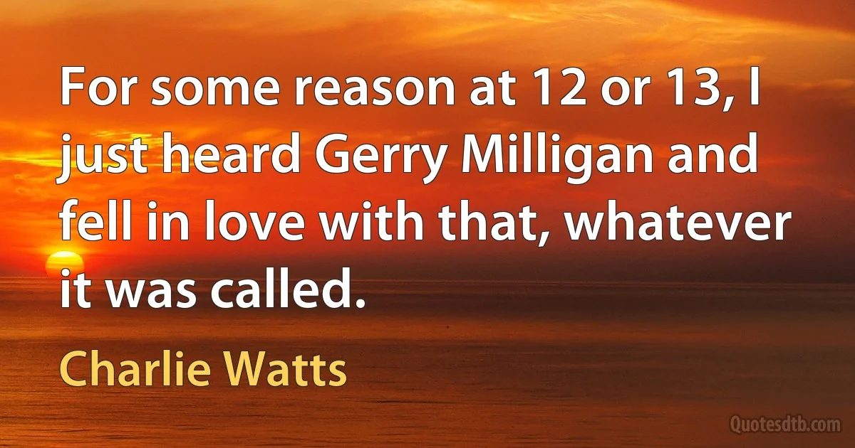 For some reason at 12 or 13, I just heard Gerry Milligan and fell in love with that, whatever it was called. (Charlie Watts)